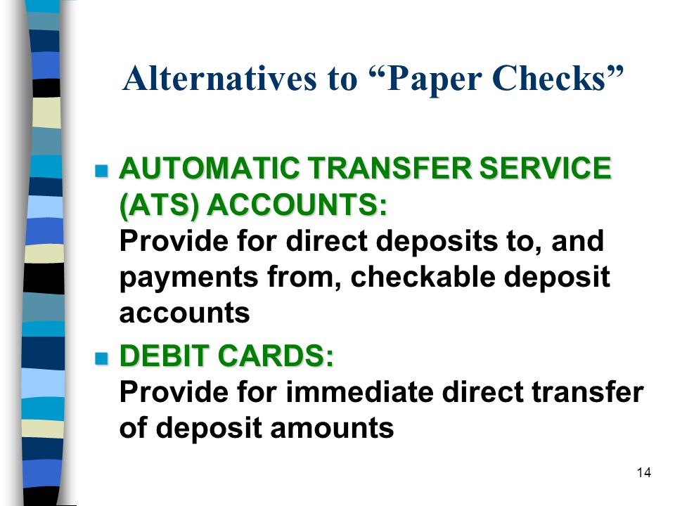 14 Alternatives to Paper Checks n AUTOMATIC TRANSFER SERVICE (ATS) ACCOUNTS: n AUTOMATIC TRANSFER SERVICE (ATS) ACCOUNTS: Provide for direct deposits to, and payments from, checkable deposit accounts n DEBIT CARDS: n DEBIT CARDS: Provide for immediate direct transfer of deposit amounts