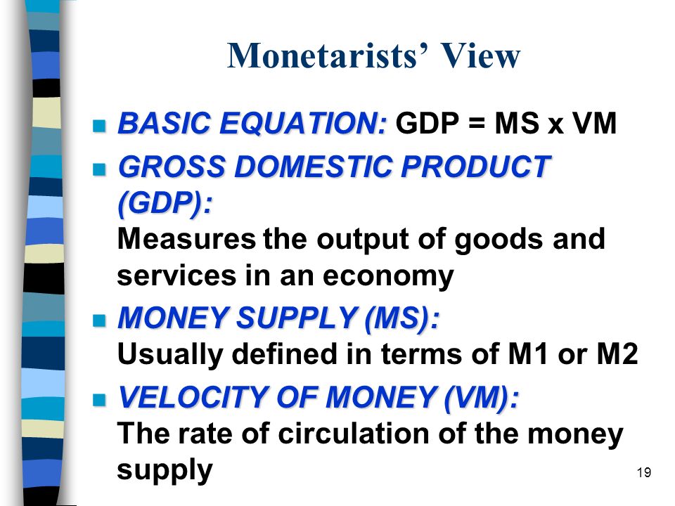 19 Monetarists’ View n BASIC EQUATION: n BASIC EQUATION: GDP = MS x VM n GROSS DOMESTIC PRODUCT (GDP): n GROSS DOMESTIC PRODUCT (GDP): Measures the output of goods and services in an economy n MONEY SUPPLY (MS): n MONEY SUPPLY (MS): Usually defined in terms of M1 or M2 n VELOCITY OF MONEY (VM): n VELOCITY OF MONEY (VM): The rate of circulation of the money supply