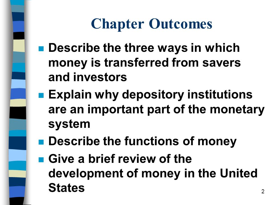 2 Chapter Outcomes n Describe the three ways in which money is transferred from savers and investors n Explain why depository institutions are an important part of the monetary system n Describe the functions of money n Give a brief review of the development of money in the United States