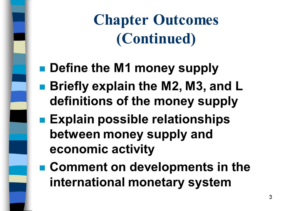 3 Chapter Outcomes (Continued) n Define the M1 money supply n Briefly explain the M2, M3, and L definitions of the money supply n Explain possible relationships between money supply and economic activity n Comment on developments in the international monetary system