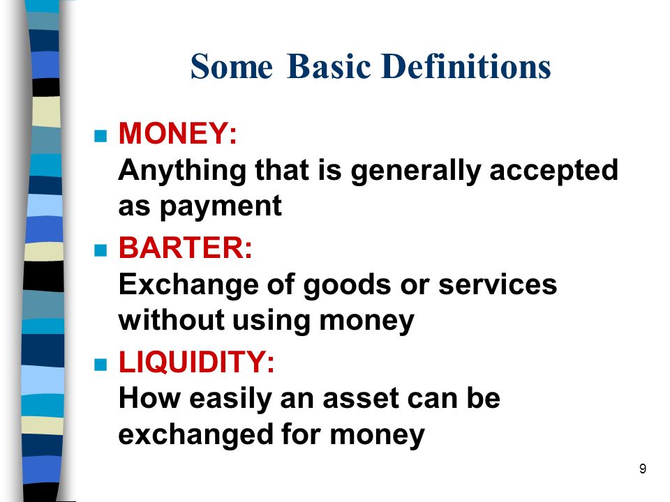 9 Some Basic Definitions n MONEY: Anything that is generally accepted as payment n BARTER: Exchange of goods or services without using money n LIQUIDITY: How easily an asset can be exchanged for money