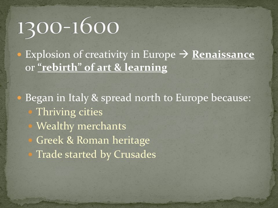 Explosion of creativity in Europe  Renaissance or rebirth of art & learning Began in Italy & spread north to Europe because: Thriving cities Wealthy merchants Greek & Roman heritage Trade started by Crusades