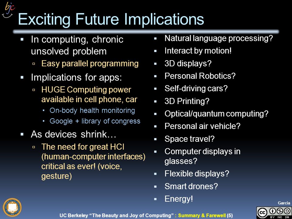 UC Berkeley The Beauty and Joy of Computing : Summary & Farewell (5) Garcia  In computing, chronic unsolved problem  Easy parallel programming  Implications for apps:  HUGE Computing power available in cell phone, car  On-body health monitoring  Google + library of congress  As devices shrink…  The need for great HCI (human-computer interfaces) critical as ever.