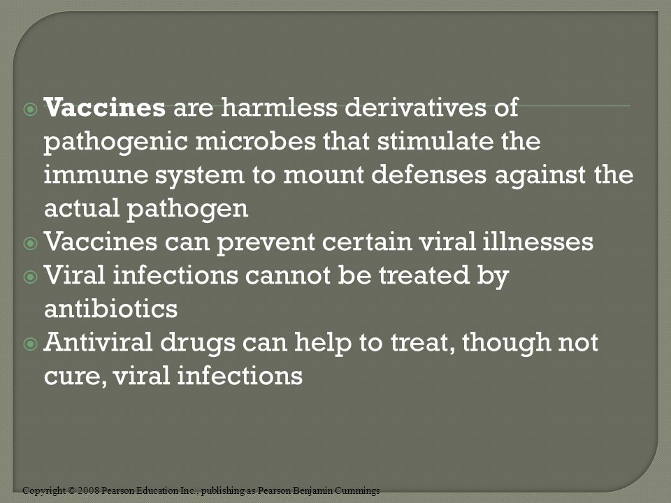 Copyright © 2008 Pearson Education Inc., publishing as Pearson Benjamin Cummings  Vaccines are harmless derivatives of pathogenic microbes that stimulate the immune system to mount defenses against the actual pathogen  Vaccines can prevent certain viral illnesses  Viral infections cannot be treated by antibiotics  Antiviral drugs can help to treat, though not cure, viral infections