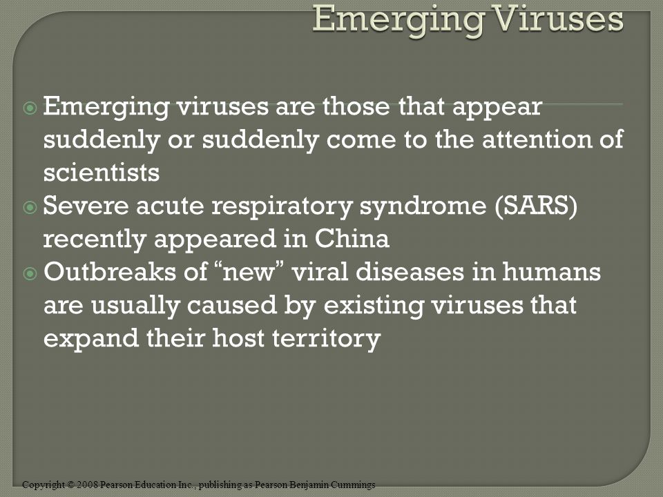 Copyright © 2008 Pearson Education Inc., publishing as Pearson Benjamin Cummings  Emerging viruses are those that appear suddenly or suddenly come to the attention of scientists  Severe acute respiratory syndrome (SARS) recently appeared in China  Outbreaks of new viral diseases in humans are usually caused by existing viruses that expand their host territory