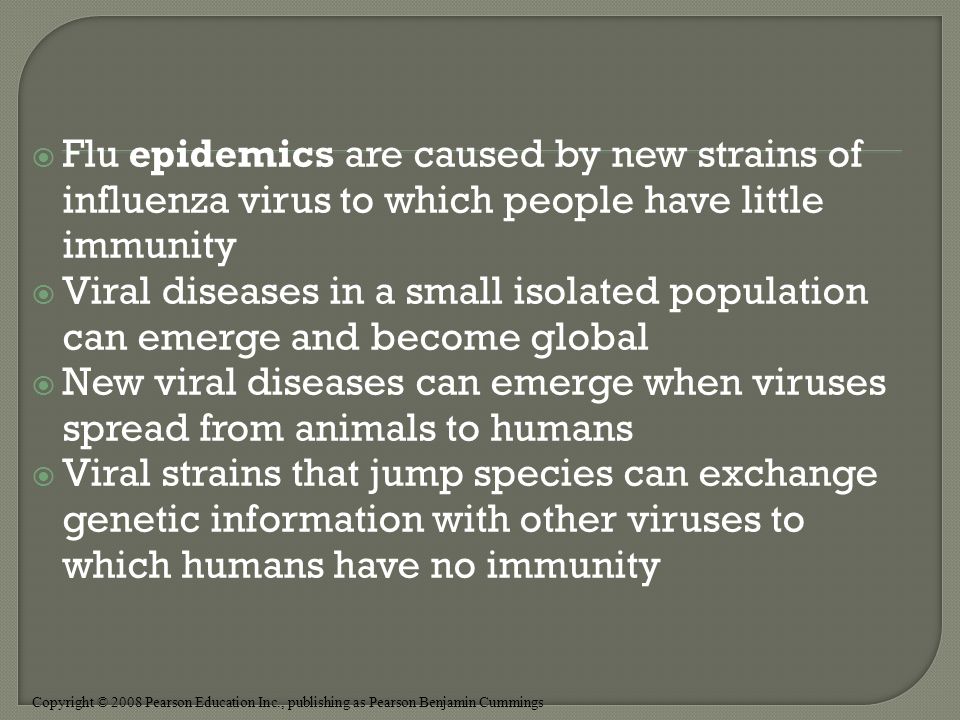 Copyright © 2008 Pearson Education Inc., publishing as Pearson Benjamin Cummings  Flu epidemics are caused by new strains of influenza virus to which people have little immunity  Viral diseases in a small isolated population can emerge and become global  New viral diseases can emerge when viruses spread from animals to humans  Viral strains that jump species can exchange genetic information with other viruses to which humans have no immunity