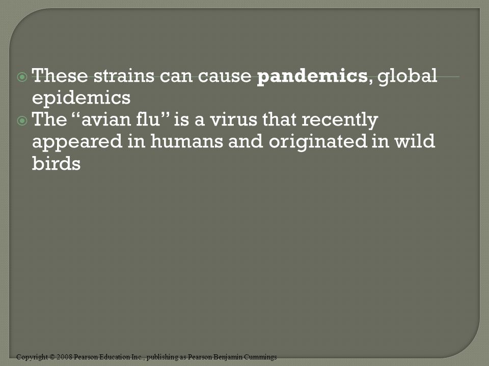 Copyright © 2008 Pearson Education Inc., publishing as Pearson Benjamin Cummings  These strains can cause pandemics, global epidemics  The avian flu is a virus that recently appeared in humans and originated in wild birds