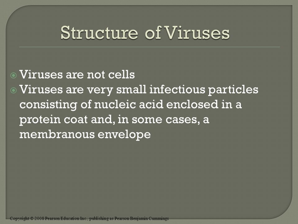 Copyright © 2008 Pearson Education Inc., publishing as Pearson Benjamin Cummings  Viruses are not cells  Viruses are very small infectious particles consisting of nucleic acid enclosed in a protein coat and, in some cases, a membranous envelope