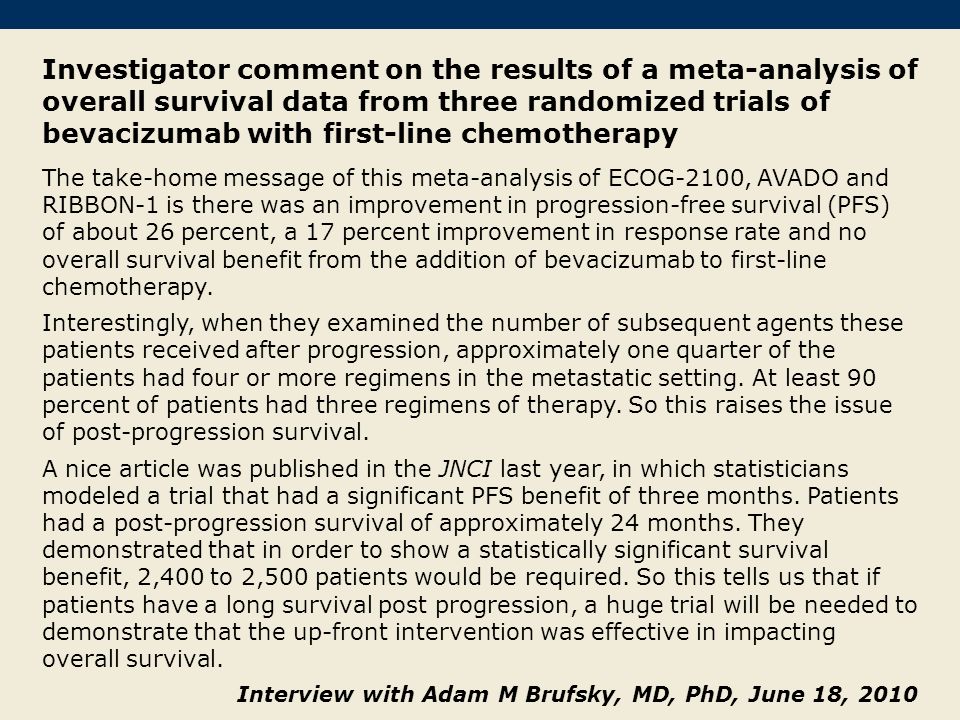 Investigator comment on the results of a meta-analysis of overall survival data from three randomized trials of bevacizumab with first-line chemotherapy The take-home message of this meta-analysis of ECOG-2100, AVADO and RIBBON-1 is there was an improvement in progression-free survival (PFS) of about 26 percent, a 17 percent improvement in response rate and no overall survival benefit from the addition of bevacizumab to first-line chemotherapy.