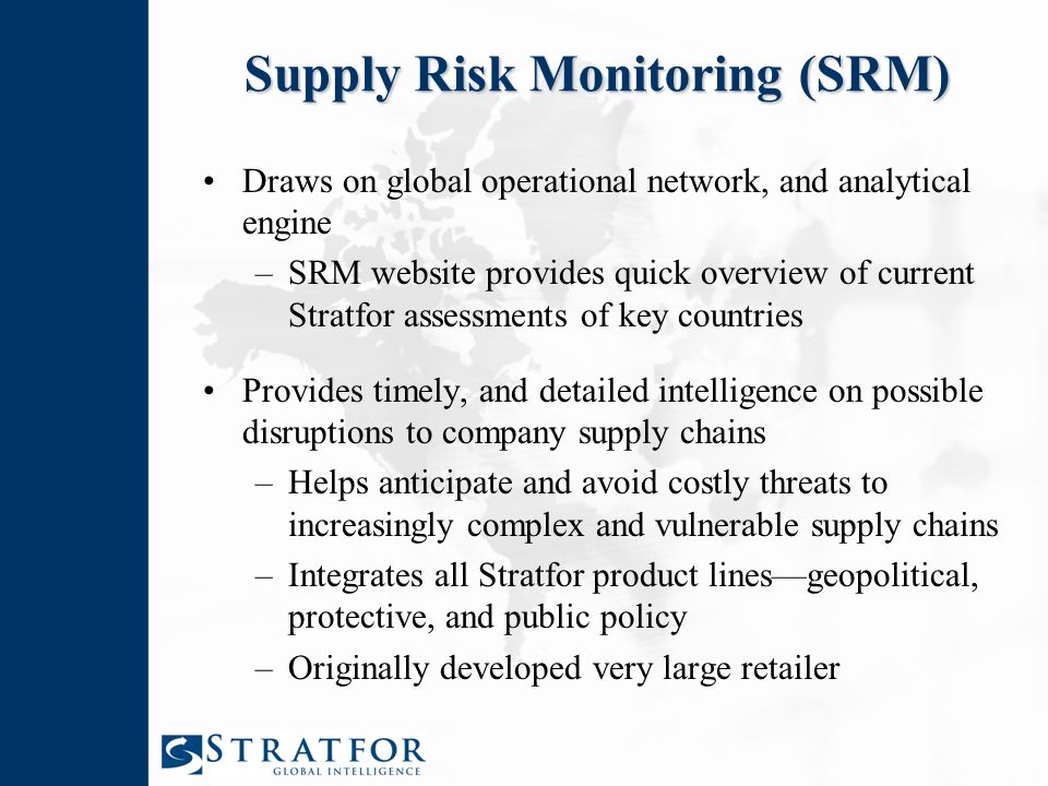 Supply Risk Monitoring (SRM) Draws on global operational network, and analytical engine –SRM website provides quick overview of current Stratfor assessments of key countries Provides timely, and detailed intelligence on possible disruptions to company supply chains –Helps anticipate and avoid costly threats to increasingly complex and vulnerable supply chains –Integrates all Stratfor product lines—geopolitical, protective, and public policy –Originally developed very large retailer