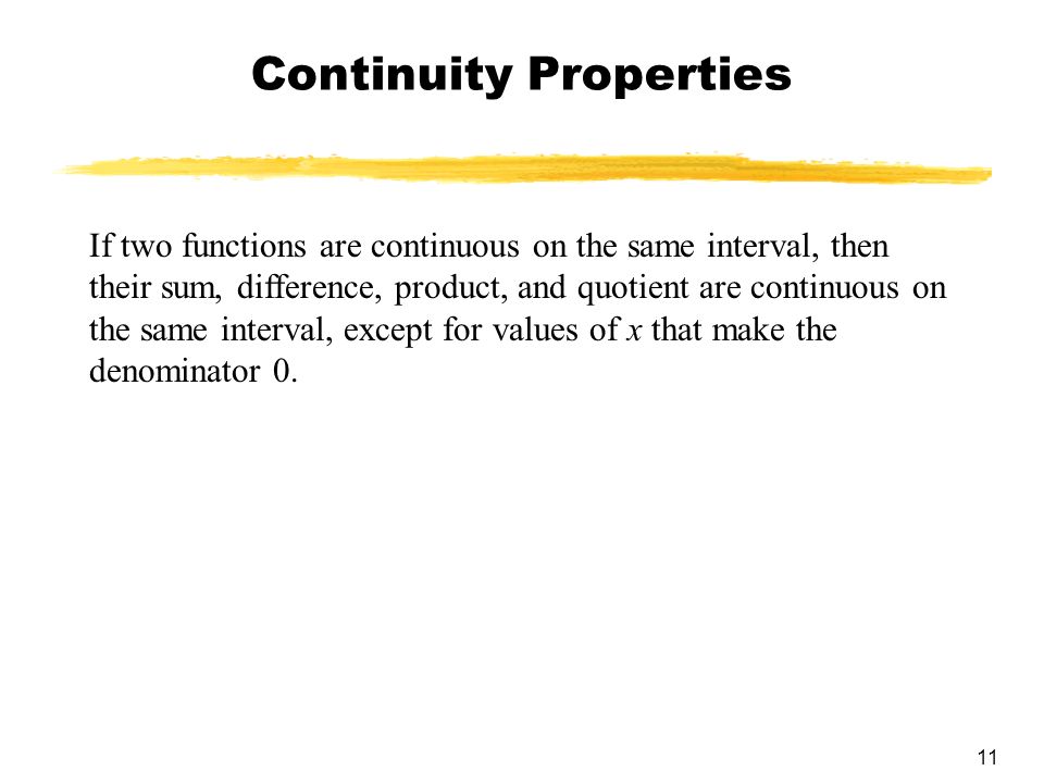 11 Continuity Properties If two functions are continuous on the same interval, then their sum, difference, product, and quotient are continuous on the same interval, except for values of x that make the denominator 0.