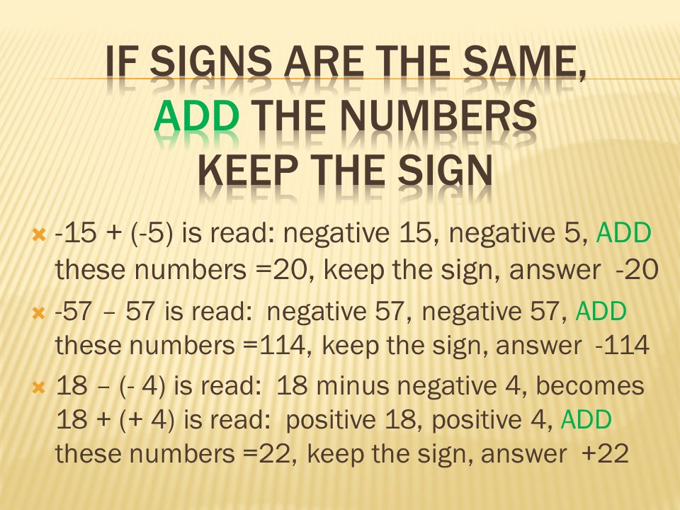  (-5) is read: negative 15, negative 5, ADD these numbers =20, keep the sign, answer -20  -57 – 57 is read: negative 57, negative 57, ADD these numbers =114, keep the sign, answer -114  18 – (- 4) is read: 18 minus negative 4, becomes 18 + (+ 4) is read: positive 18, positive 4, ADD these numbers =22, keep the sign, answer +22