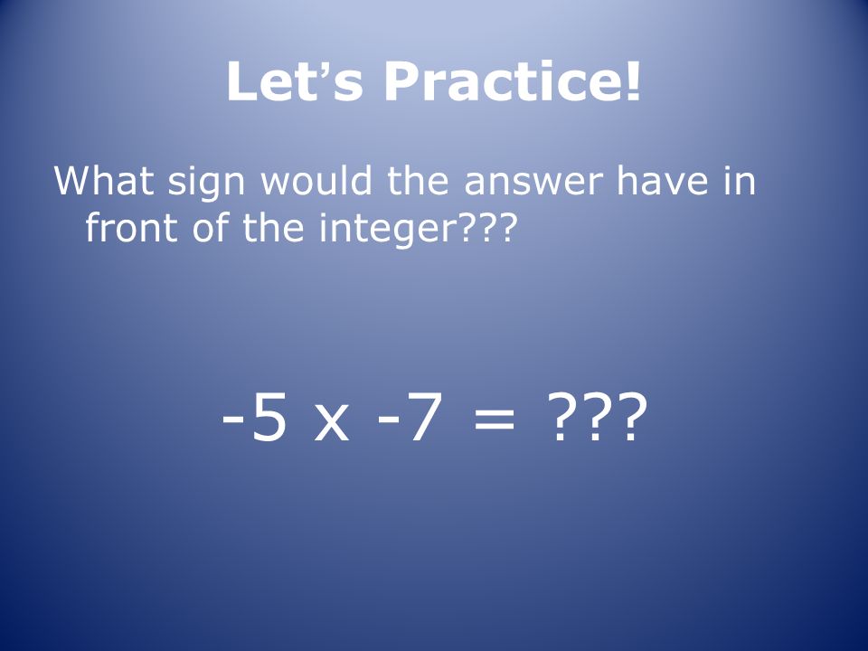 Let’s Practice! What sign would the answer have in front of the integer -5 x -7 =