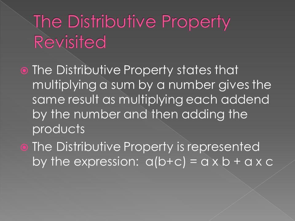  The Distributive Property states that multiplying a sum by a number gives the same result as multiplying each addend by the number and then adding the products  The Distributive Property is represented by the expression: a(b+c) = a x b + a x c