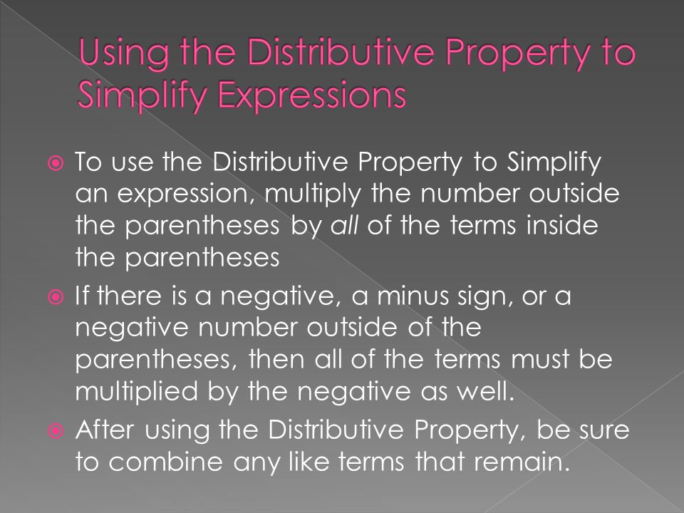  To use the Distributive Property to Simplify an expression, multiply the number outside the parentheses by all of the terms inside the parentheses  If there is a negative, a minus sign, or a negative number outside of the parentheses, then all of the terms must be multiplied by the negative as well.
