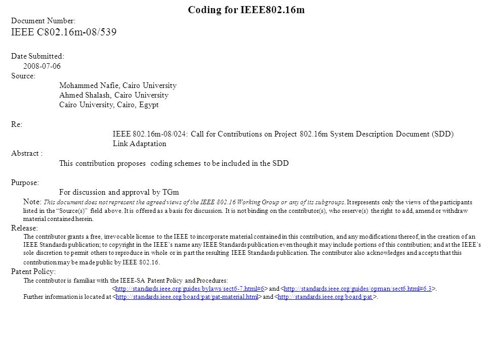 IEEE C802.16m-08/539 Coding for IEEE802.16m Document Number: IEEE C802.16m-08/539 Date Submitted: Source: Mohammed Nafie, Cairo University Ahmed Shalash, Cairo University Cairo University, Cairo, Egypt Re: IEEE m-08/024: Call for Contributions on Project m System Description Document (SDD) Link Adaptation Abstract : This contribution proposes coding schemes to be included in the SDD Purpose: For discussion and approval by TGm Note: This document does not represent the agreed views of the IEEE Working Group or any of its subgroups.