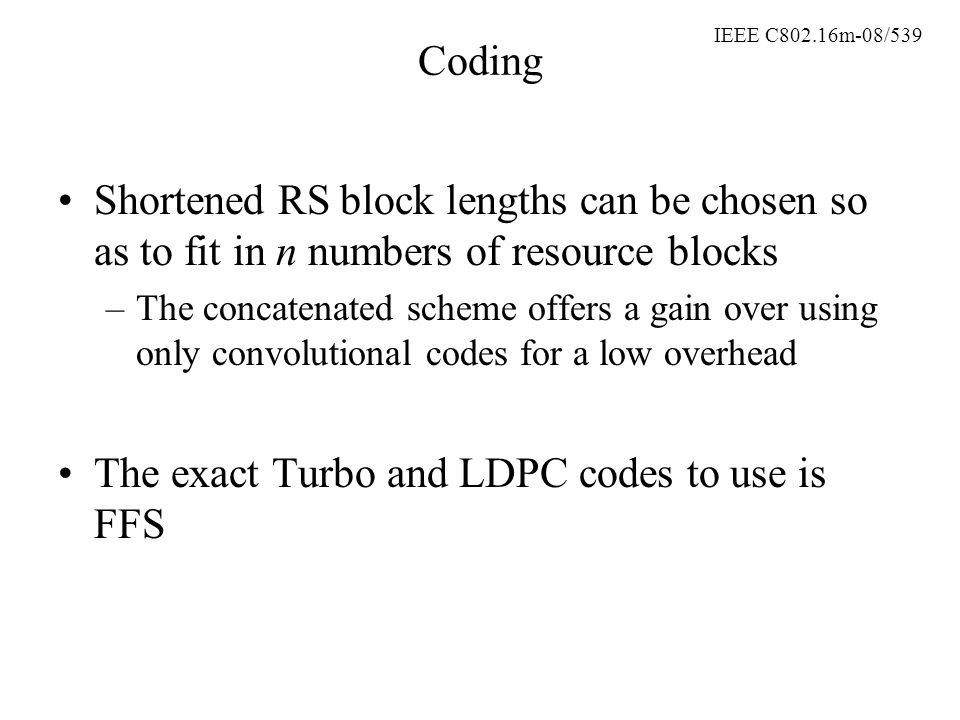 IEEE C802.16m-08/539 Coding Shortened RS block lengths can be chosen so as to fit in n numbers of resource blocks –The concatenated scheme offers a gain over using only convolutional codes for a low overhead The exact Turbo and LDPC codes to use is FFS