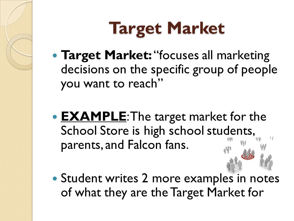 Target Market Target Market: focuses all marketing decisions on the specific group of people you want to reach EXAMPLE: The target market for the School Store is high school students, parents, and Falcon fans.