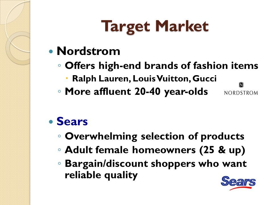 Target Market Nordstrom ◦ Offers high-end brands of fashion items  Ralph Lauren, Louis Vuitton, Gucci ◦ More affluent year-olds Sears ◦ Overwhelming selection of products ◦ Adult female homeowners (25 & up) ◦ Bargain/discount shoppers who want reliable quality