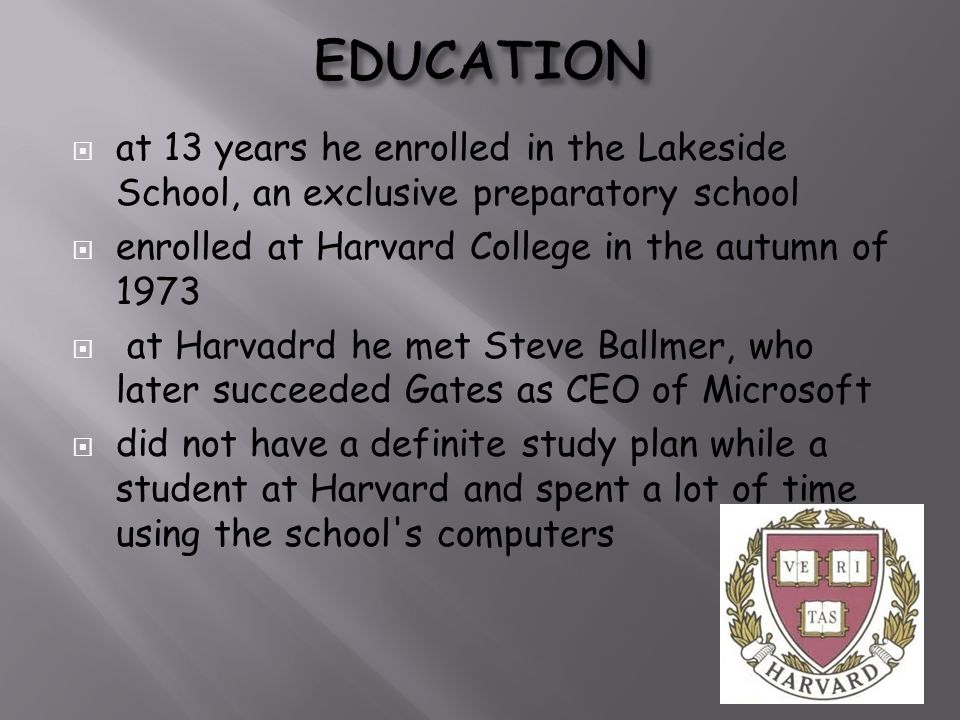  at 13 years he enrolled in the Lakeside School, an exclusive preparatory school  enrolled at Harvard College in the autumn of 1973  at Harvadrd he met Steve Ballmer, who later succeeded Gates as CEO of Microsoft  did not have a definite study plan while a student at Harvard and spent a lot of time using the school s computers