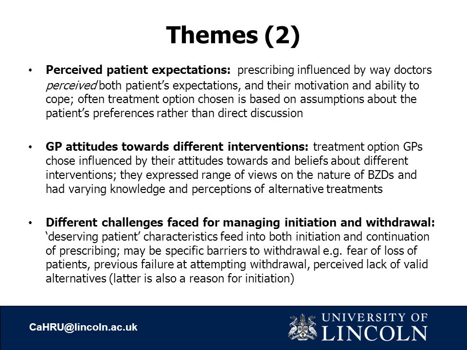 Themes (2) Perceived patient expectations: prescribing influenced by way doctors perceived both patient’s expectations, and their motivation and ability to cope; often treatment option chosen is based on assumptions about the patient’s preferences rather than direct discussion GP attitudes towards different interventions: treatment option GPs chose influenced by their attitudes towards and beliefs about different interventions; they expressed range of views on the nature of BZDs and had varying knowledge and perceptions of alternative treatments Different challenges faced for managing initiation and withdrawal: ‘deserving patient’ characteristics feed into both initiation and continuation of prescribing; may be specific barriers to withdrawal e.g.