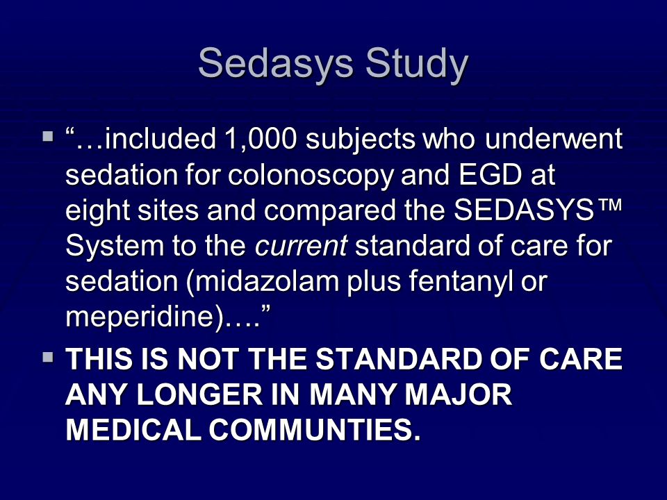 Sedasys Study  …included 1,000 subjects who underwent sedation for colonoscopy and EGD at eight sites and compared the SEDASYS™ System to the current standard of care for sedation (midazolam plus fentanyl or meperidine)….  THIS IS NOT THE STANDARD OF CARE ANY LONGER IN MANY MAJOR MEDICAL COMMUNTIES.