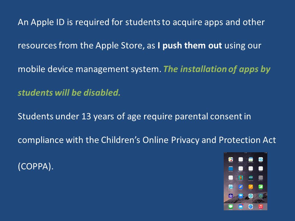 An Apple ID is required for students to acquire apps and other resources from the Apple Store, as I push them out using our mobile device management system.