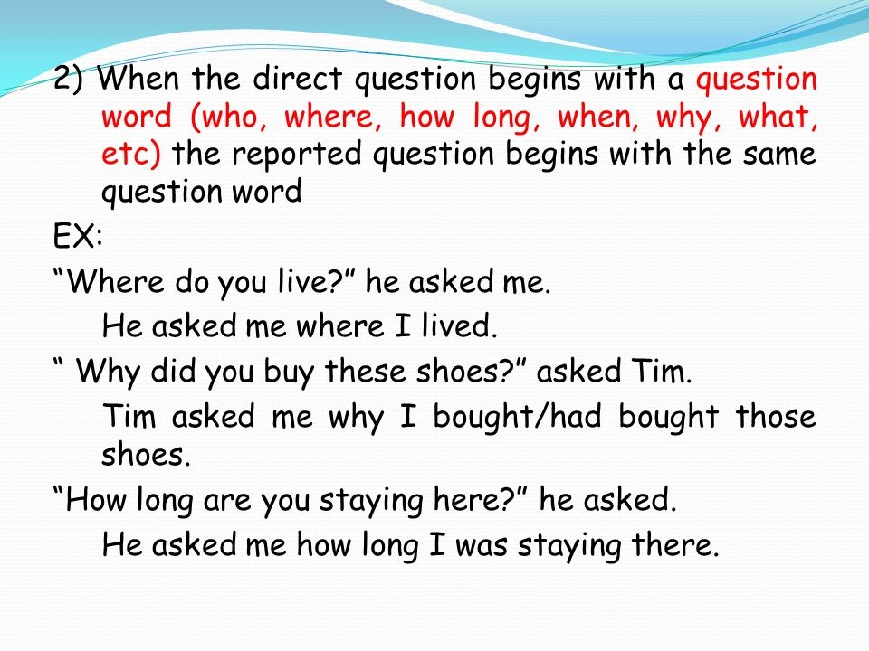 2) When the direct question begins with a question word (who, where, how long, when, why, what, etc) the reported question begins with the same question word EX: Where do you live he asked me.