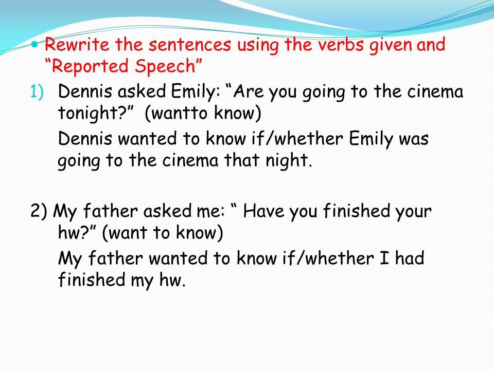 Rewrite the sentences using the verbs given and Reported Speech 1) Dennis asked Emily: Are you going to the cinema tonight (wantto know) Dennis wanted to know if/whether Emily was going to the cinema that night.
