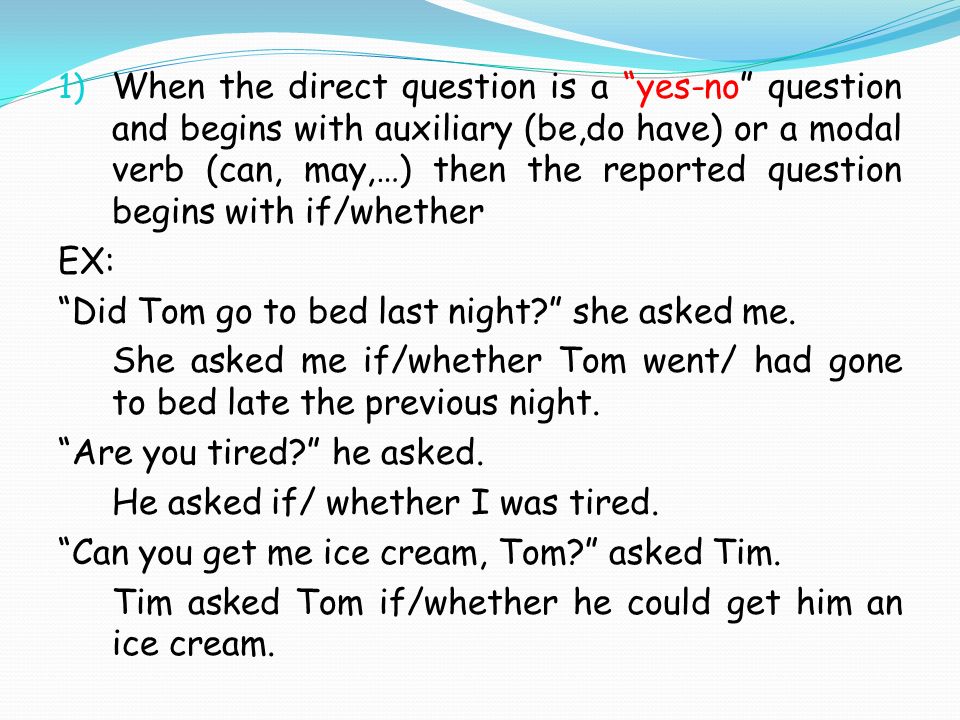 1) When the direct question is a yes-no question and begins with auxiliary (be,do have) or a modal verb (can, may,…) then the reported question begins with if/whether EX: Did Tom go to bed last night she asked me.