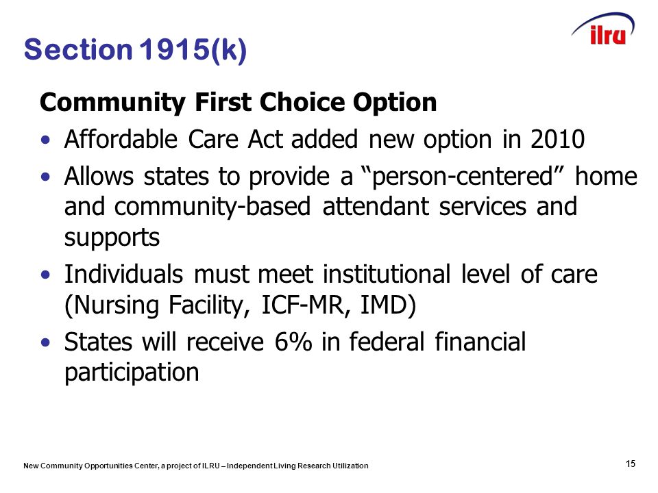 New Community Opportunities Center, a project of ILRU – Independent Living Research Utilization 15 Section 1915(k) Community First Choice Option Affordable Care Act added new option in 2010 Allows states to provide a person-centered home and community-based attendant services and supports Individuals must meet institutional level of care (Nursing Facility, ICF-MR, IMD) States will receive 6% in federal financial participation