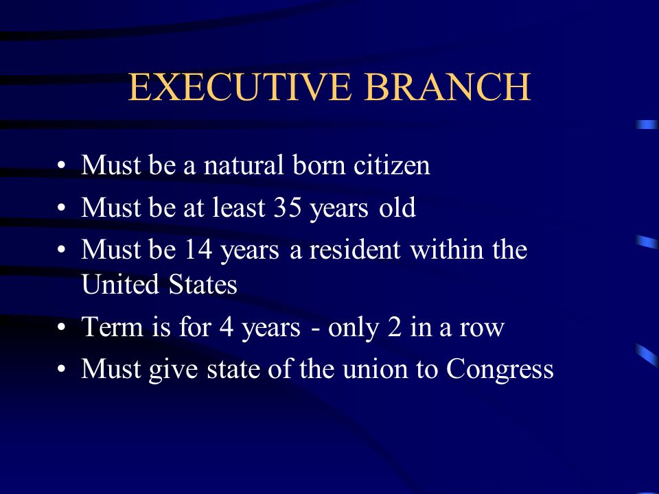 EXECUTIVE BRANCH Must be a natural born citizen Must be at least 35 years old Must be 14 years a resident within the United States Term is for 4 years - only 2 in a row Must give state of the union to Congress