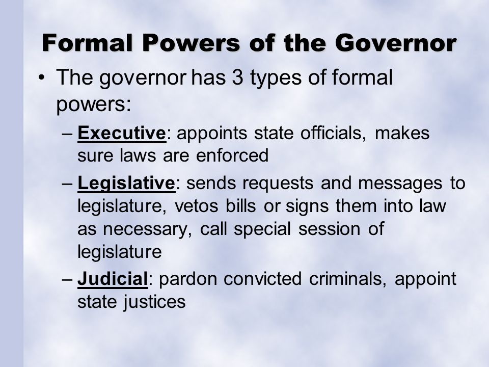 Formal Powers of the Governor The governor has 3 types of formal powers: –Executive: appoints state officials, makes sure laws are enforced –Legislative: sends requests and messages to legislature, vetos bills or signs them into law as necessary, call special session of legislature –Judicial: pardon convicted criminals, appoint state justices