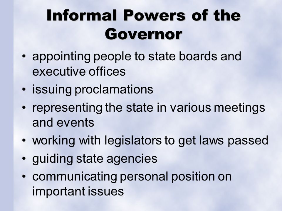 Informal Powers of the Governor appointing people to state boards and executive offices issuing proclamations representing the state in various meetings and events working with legislators to get laws passed guiding state agencies communicating personal position on important issues