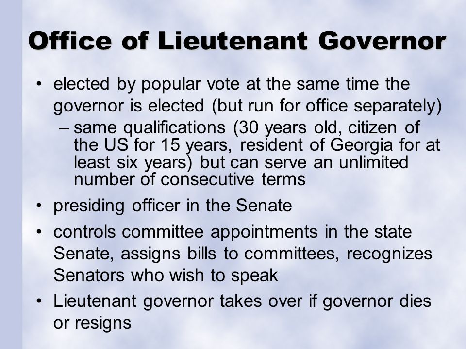 Office of Lieutenant Governor elected by popular vote at the same time the governor is elected (but run for office separately) –same qualifications (30 years old, citizen of the US for 15 years, resident of Georgia for at least six years) but can serve an unlimited number of consecutive terms presiding officer in the Senate controls committee appointments in the state Senate, assigns bills to committees, recognizes Senators who wish to speak Lieutenant governor takes over if governor dies or resigns