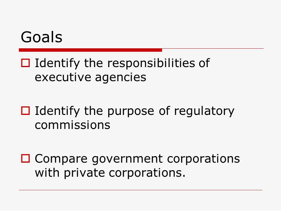 Goals  Identify the responsibilities of executive agencies  Identify the purpose of regulatory commissions  Compare government corporations with private corporations.