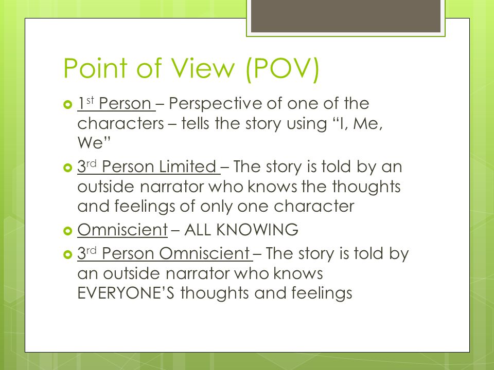 Point of View (POV)  1 st Person – Perspective of one of the characters – tells the story using I, Me, We  3 rd Person Limited – The story is told by an outside narrator who knows the thoughts and feelings of only one character  Omniscient – ALL KNOWING  3 rd Person Omniscient – The story is told by an outside narrator who knows EVERYONE’S thoughts and feelings