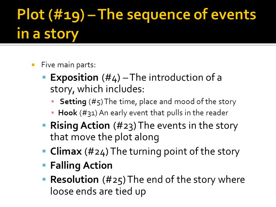  Five main parts:  Exposition (#4) – The introduction of a story, which includes: ▪ Setting (#5) The time, place and mood of the story ▪ Hook (#31) An early event that pulls in the reader  Rising Action (#23) The events in the story that move the plot along  Climax (#24) The turning point of the story  Falling Action  Resolution (#25) The end of the story where loose ends are tied up