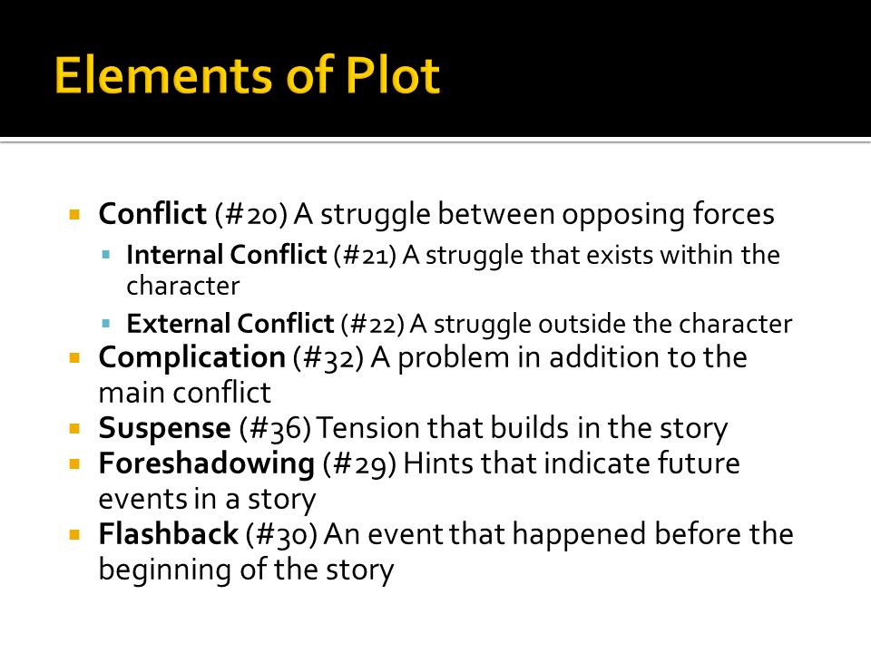  Conflict (#20) A struggle between opposing forces  Internal Conflict (#21) A struggle that exists within the character  External Conflict (#22) A struggle outside the character  Complication (#32) A problem in addition to the main conflict  Suspense (#36) Tension that builds in the story  Foreshadowing (#29) Hints that indicate future events in a story  Flashback (#30) An event that happened before the beginning of the story