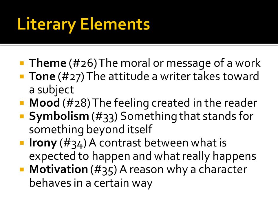  Theme (#26) The moral or message of a work  Tone (#27) The attitude a writer takes toward a subject  Mood (#28) The feeling created in the reader  Symbolism (#33) Something that stands for something beyond itself  Irony (#34) A contrast between what is expected to happen and what really happens  Motivation (#35) A reason why a character behaves in a certain way