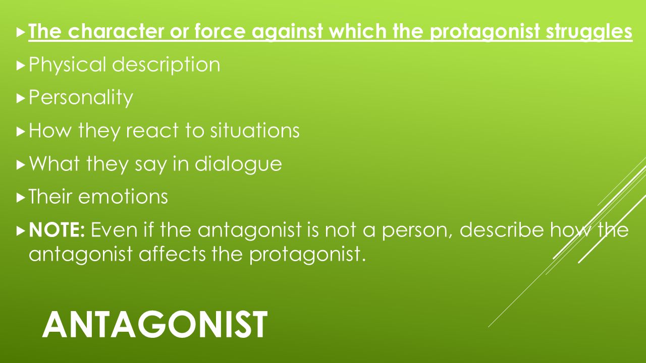ANTAGONIST  The character or force against which the protagonist struggles  Physical description  Personality  How they react to situations  What they say in dialogue  Their emotions  NOTE: Even if the antagonist is not a person, describe how the antagonist affects the protagonist.