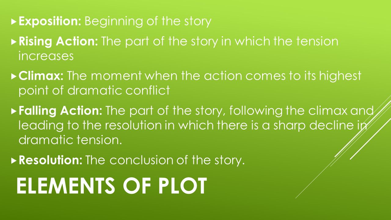 ELEMENTS OF PLOT  Exposition: Beginning of the story  Rising Action: The part of the story in which the tension increases  Climax: The moment when the action comes to its highest point of dramatic conflict  Falling Action: The part of the story, following the climax and leading to the resolution in which there is a sharp decline in dramatic tension.
