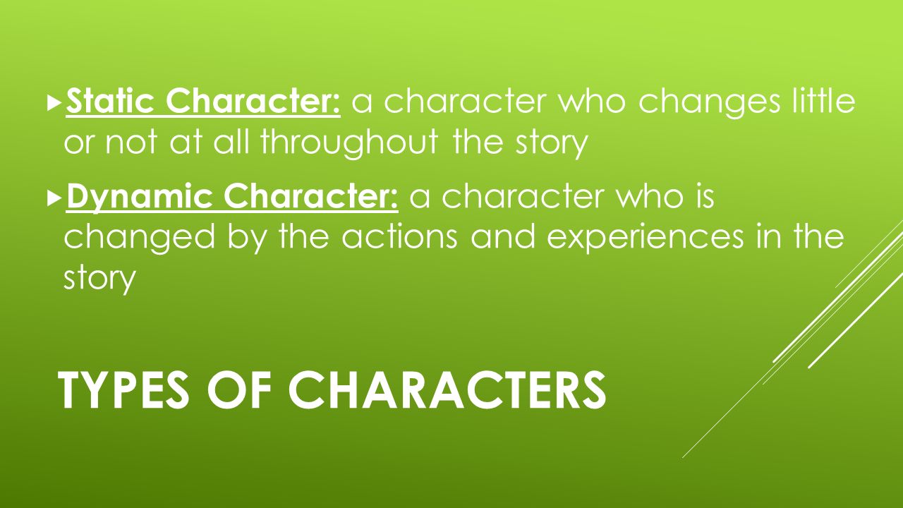 TYPES OF CHARACTERS  Static Character: a character who changes little or not at all throughout the story  Dynamic Character: a character who is changed by the actions and experiences in the story