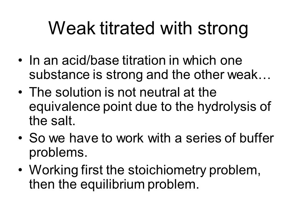 Weak titrated with strong In an acid/base titration in which one substance is strong and the other weak… The solution is not neutral at the equivalence point due to the hydrolysis of the salt.