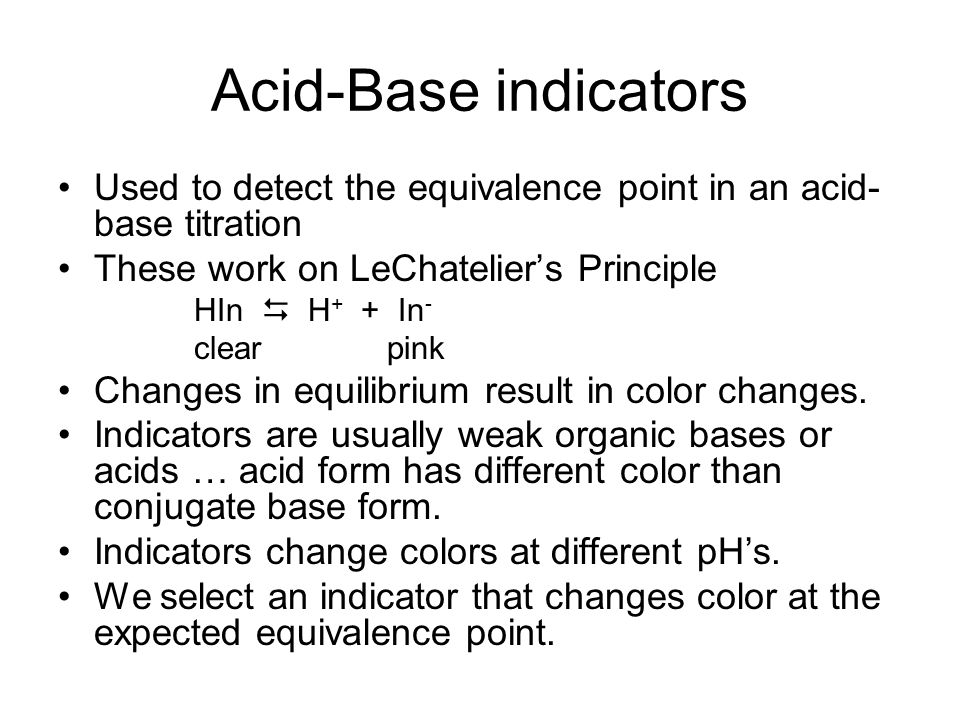 Acid-Base indicators Used to detect the equivalence point in an acid- base titration These work on LeChatelier’s Principle HIn  H + + In - clear pink Changes in equilibrium result in color changes.