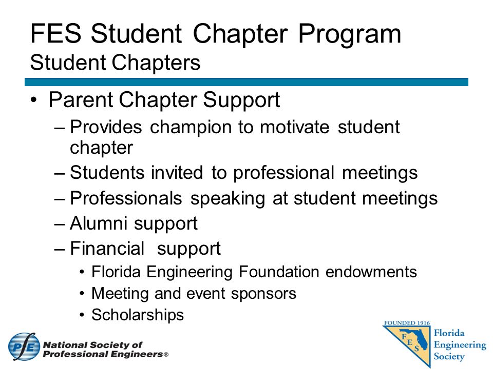 FES Student Chapter Program Student Chapters Parent Chapter Support –Provides champion to motivate student chapter –Students invited to professional meetings –Professionals speaking at student meetings –Alumni support –Financial support Florida Engineering Foundation endowments Meeting and event sponsors Scholarships