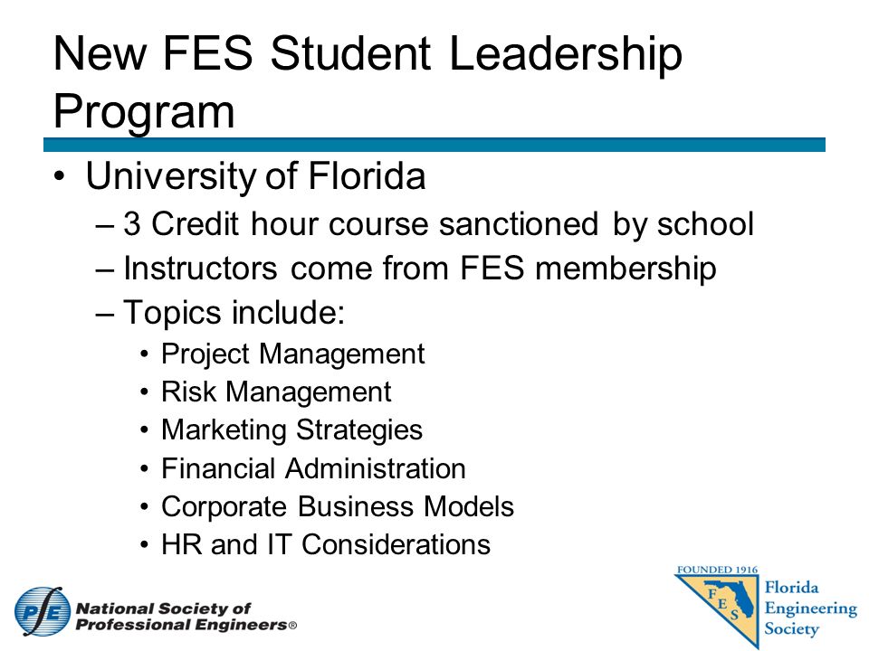 New FES Student Leadership Program University of Florida –3 Credit hour course sanctioned by school –Instructors come from FES membership –Topics include: Project Management Risk Management Marketing Strategies Financial Administration Corporate Business Models HR and IT Considerations