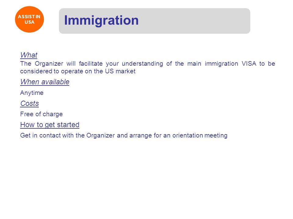 ASSIST IN USA ASSIST IN USA Immigration What The Organizer will facilitate your understanding of the main immigration VISA to be considered to operate on the US market When available Anytime Costs Free of charge How to get started Get in contact with the Organizer and arrange for an orientation meeting