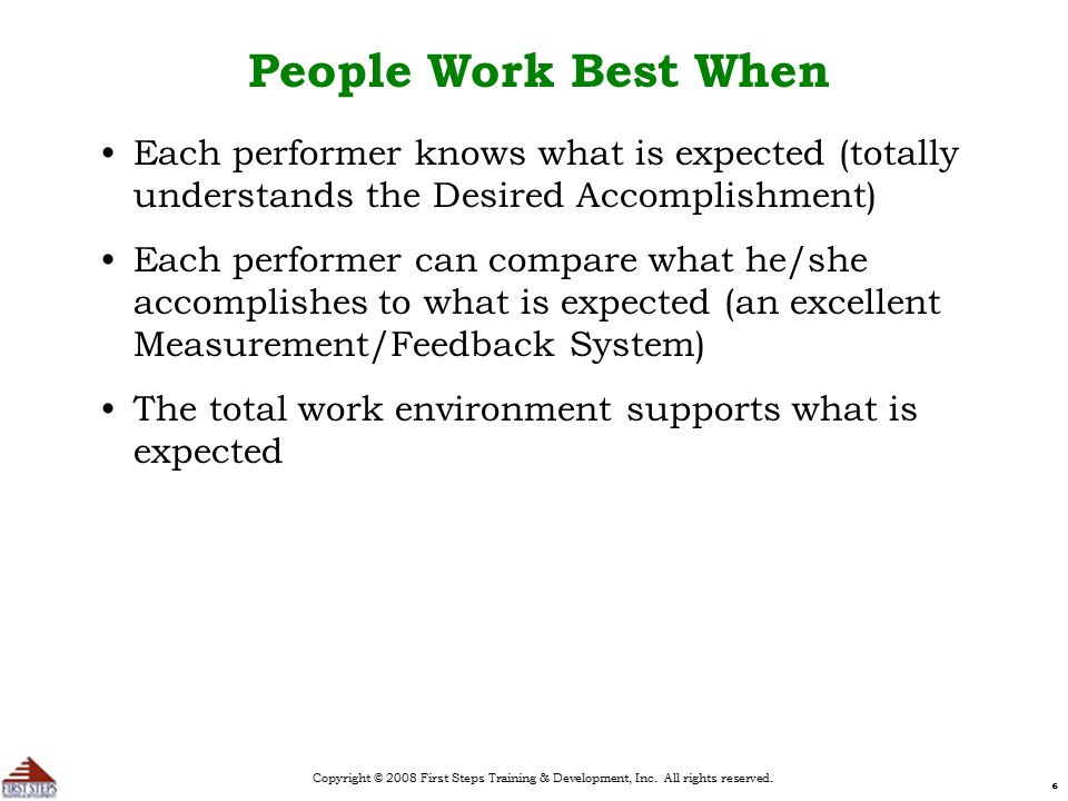 666 People Work Best When Each performer knows what is expected (totally understands the Desired Accomplishment) Each performer can compare what he/she accomplishes to what is expected (an excellent Measurement/Feedback System) The total work environment supports what is expected