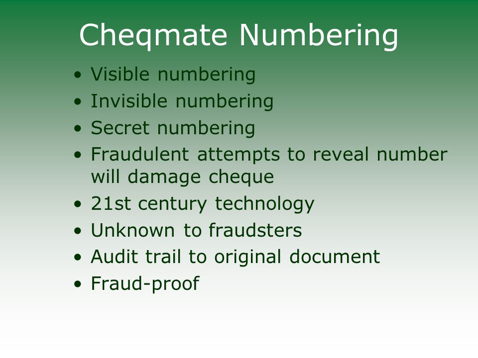 Cheqmate Numbering Visible numbering Invisible numbering Secret numbering Fraudulent attempts to reveal number will damage cheque 21st century technology Unknown to fraudsters Audit trail to original document Fraud-proof